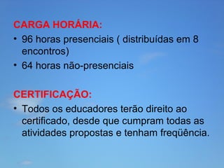 CARGA HORÁRIA:
• 96 horas presenciais ( distribuídas em 8
encontros)
• 64 horas não-presenciais
CERTIFICAÇÃO:
• Todos os educadores terão direito ao
certificado, desde que cumpram todas as
atividades propostas e tenham freqüência.

 