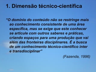 1. Dimensão técnico-científica
“O domínio do conteúdo não se restringe mais
ao conhecimento consistente de uma área
específica, mas se exige que este conhecer
se articule com outros saberes e práticas,
criando espaços para uma produção que vai
além das fronteiras disciplinares. É a busca
de um conhecimento técnico-científico inter
e transdisciplinar”
(Fazenda, 1996)

 