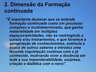 2. Dimensão da Formação
continuada
“É importante destacar que se entende
formação continuada como um processo
complexo e multideterminado, que ganha
materialidade em múltiplos
espaços/atividades, não se restringindo a
cursos e/ou treinamentos, e que favorece a
apropriação de conhecimentos, estimula a
busca de outros saberes e introduz uma
fecunda inquietação contínua com o já
conhecido, motivando viver a docência em
toda a sua imponderabilidade, surpresa,
criação e dialética com o novo”.

 