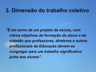 3. Dimensão do trabalho coletivo

“É em torno de um projeto de escola, com
claros objetivos de formação do aluno e do
cidadão que professores, diretores e outros
profissionais da Educação devem-se
congregar para um trabalho significativo
junto aos alunos”.

 
