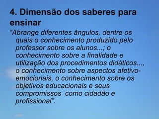 4. Dimensão dos saberes para
ensinar
“Abrange diferentes ângulos, dentre os
quais o conhecimento produzido pelo
professor sobre os alunos...; o
conhecimento sobre a finalidade e
utilização dos procedimentos didáticos...,
o conhecimento sobre aspectos afetivoemocionais, o conhecimento sobre os
objetivos educacionais e seus
compromissos como cidadão e
profissional”.

 
