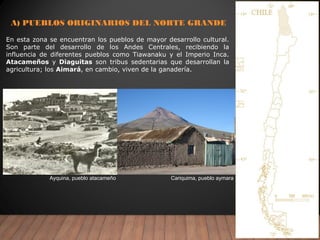 A) PUEBLOS ORIGINARIOS DEL NORTE GRANDE
Ayquina, pueblo atacameño Cariquima, pueblo aymara
En esta zona se encuentran los pueblos de mayor desarrollo cultural.
Son parte del desarrollo de los Andes Centrales, recibiendo la
influencia de diferentes pueblos como Tiawanaku y el Imperio Inca.
Atacameños y Diaguitas son tribus sedentarias que desarrollan la
agricultura; los Aimará, en cambio, viven de la ganadería.
 