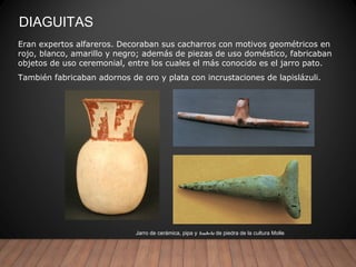 DIAGUITAS
Jarro de cerámica, pipa y tembetá de piedra de la cultura Molle
Eran expertos alfareros. Decoraban sus cacharros con motivos geométricos en
rojo, blanco, amarillo y negro; además de piezas de uso doméstico, fabricaban
objetos de uso ceremonial, entre los cuales el más conocido es el jarro pato.
También fabricaban adornos de oro y plata con incrustaciones de lapislázuli.
 