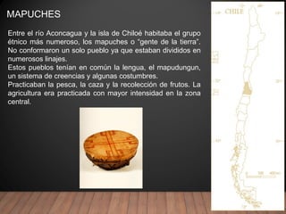 MAPUCHES
Entre el río Aconcagua y la isla de Chiloé habitaba el grupo
étnico más numeroso, los mapuches o “gente de la tierra”.
No conformaron un solo pueblo ya que estaban divididos en
numerosos linajes.
Estos pueblos tenían en común la lengua, el mapudungun,
un sistema de creencias y algunas costumbres.
Practicaban la pesca, la caza y la recolección de frutos. La
agricultura era practicada con mayor intensidad en la zona
central.
 