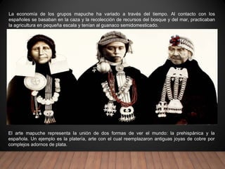 La economía de los grupos mapuche ha variado a través del tiempo. Al contacto con los
españoles se basaban en la caza y la recolección de recursos del bosque y del mar, practicaban
la agricultura en pequeña escala y tenían al guanaco semidomesticado.
El arte mapuche representa la unión de dos formas de ver el mundo: la prehispánica y la
española. Un ejemplo es la platería, arte con el cual reemplazaron antiguas joyas de cobre por
complejos adornos de plata.
 