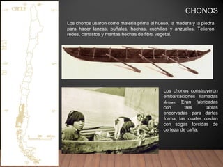 CHONOS
Los chonos construyeron
embarcaciones llamadas
dalcas. Eran fabricadas
con tres tablas
encorvadas para darles
forma, las cuales cosían
con sogas torcidas de
corteza de caña.
Los chonos usaron como materia prima el hueso, la madera y la piedra
para hacer lanzas, puñales, hachas, cuchillos y anzuelos. Tejieron
redes, canastos y mantas hechas de fibra vegetal.
 