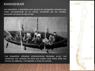 KAWASHKAR
Los kawashkar utilizaban embarcaciones llamadas hallef. Las
construían con cortezas de árbol que cosían unas sobre otras con
nervios de ballenas y enmalladas a modo de concha.
Los kawashkar o alakalufes eran grupos de navegantes nómades que
vivían principalmente en su canoa, circulando por los canales,
buscando recursos de isla en isla.
 