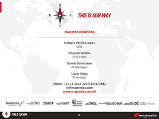 Octavio Pereira Lopes
CEO
Eduardo Gotilla
CFO e IRO
Daniel Domiciano
IR Manager
Lucas Veiga
IR Analyst
Phone: +55 11 3152-3237/3241/3202
ri@magnesita.com
www.magnesita.com/ri
12
Investor Relations
 