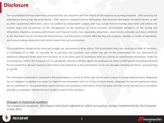 The consolidated financial statements presented here are consistent with the criteria of international accounting standards - IFRS issued by the
International Accounting Standards Board – IASB, based on audited financial information. Non-financial information contained herein, as well
as other operational information, were not audited by independent auditors and may include forward-looking statements and reflects the
current views and perspectives of the management on the evolution of macro-economic environment, conditions of the mining and
refractories industries, company performance and financial results. Any statements, projections, expectations, estimates and plans contained
in this document that do not describe historical facts, and the factors or trends affecting financial condition, liquidity or results of operations,
are forward-looking statements and involve several risks and uncertainties.
This presentation should not be construed as legal, tax, investment or other advice. This presentation does not constitute an offer, or invitation,
or solicitation of an offer, to subscribe for or purchase any securities, and neither any part of this presentation nor any information or
statement contained herein shall form the basis of or be relied upon in connection with any contract or commitment whatsoever. Under no
circumstances, neither the Company nor its subsidiaries, directors, officers, agents or employees be liable to third parties (including investors)
for any investment decision based on information and statements in this presentation, or for any damages resulting therefrom, corresponding
or specific.
The information presented or contained in this presentation is current as of the date hereof and is subject to change without notice. Magnesita
has no obligation to update it or revise it in light of new information and / or in face of future events, safeguard the current regulations which
we are submitted to. This presentation and its contents are proprietary information of the Company and may not be reproduced or circulated,
partially or completely, without the prior written consent of the Company.
Changes in historical numbers
For comparison purposes, 2013 figures have been adjusted to reflect accounting changes implemented by the Company
in late 2013.
Disclosure
2
 