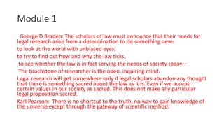 Module 1
George D Braden: The scholars of law must announce that their needs for
legal research arise from a determination to do something new-
to look at the world with unbiased eyes,
to try to find out how and why the law ticks,
to see whether the law is in fact serving the needs of society today—
The touchstone of researcher is the open, inquiring mind.
Legal research will get somewhere only if legal scholars abandon any thought
that there is something sacred about the law as it is. Even if we accept
certain values in our society as sacred. This does not make any particular
legal proposition sacred.
Karl Pearson: There is no shortcut to the truth, no way to gain knowledge of
the universe except through the gateway of scientific method.
 