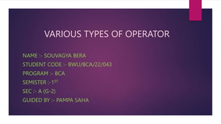 NAME :- SOUVAGYA BERA
STUDENT CODE :- BWU/BCA/22/043
PROGRAM :- BCA
SEMISTER :-1ST
SEC :- A (G-2)
GUIDED BY :- PAMPA SAHA
VARIOUS TYPES OF OPERATOR
 