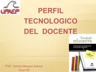 PERFIL  TECNOLOGICO DEL  DOCENTE POR:  Sandra Márquez Salazar  Grupo 26 