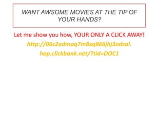 WANT AWSOME MOVIES AT THE TIP OF YOUR HANDS? Let me show you how, YOUR ONLY A CLICK AWAY! http://06c2admaq7m8xq866jhj3odsal. hop.clickbank.net/?tid=DOC1 