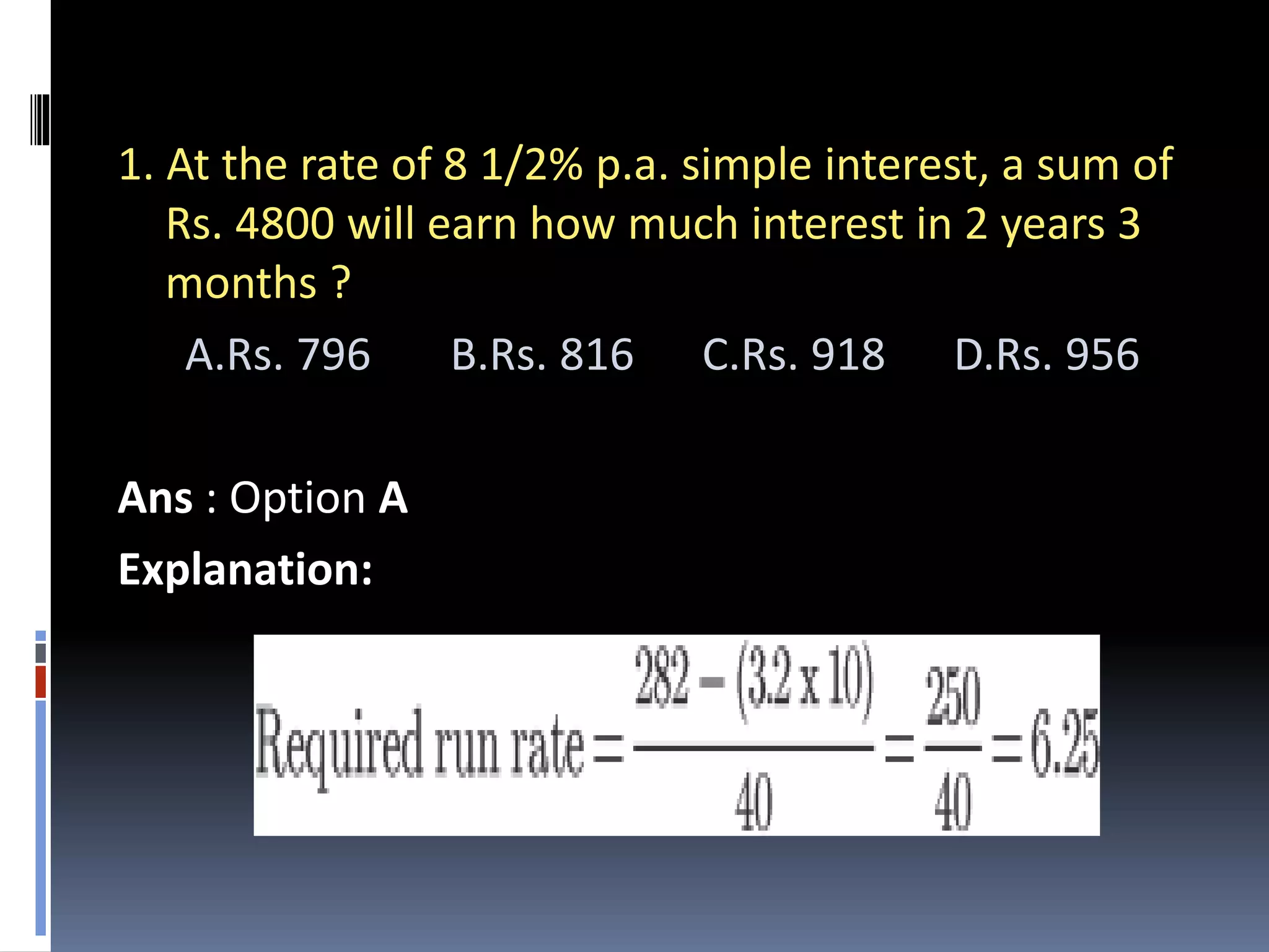 1. At the rate of 8 1/2% p.a. simple interest, a sum of
Rs. 4800 will earn how much interest in 2 years 3
months ?
A.Rs. 796 B.Rs. 816 C.Rs. 918 D.Rs. 956
Ans : Option A
Explanation:
 