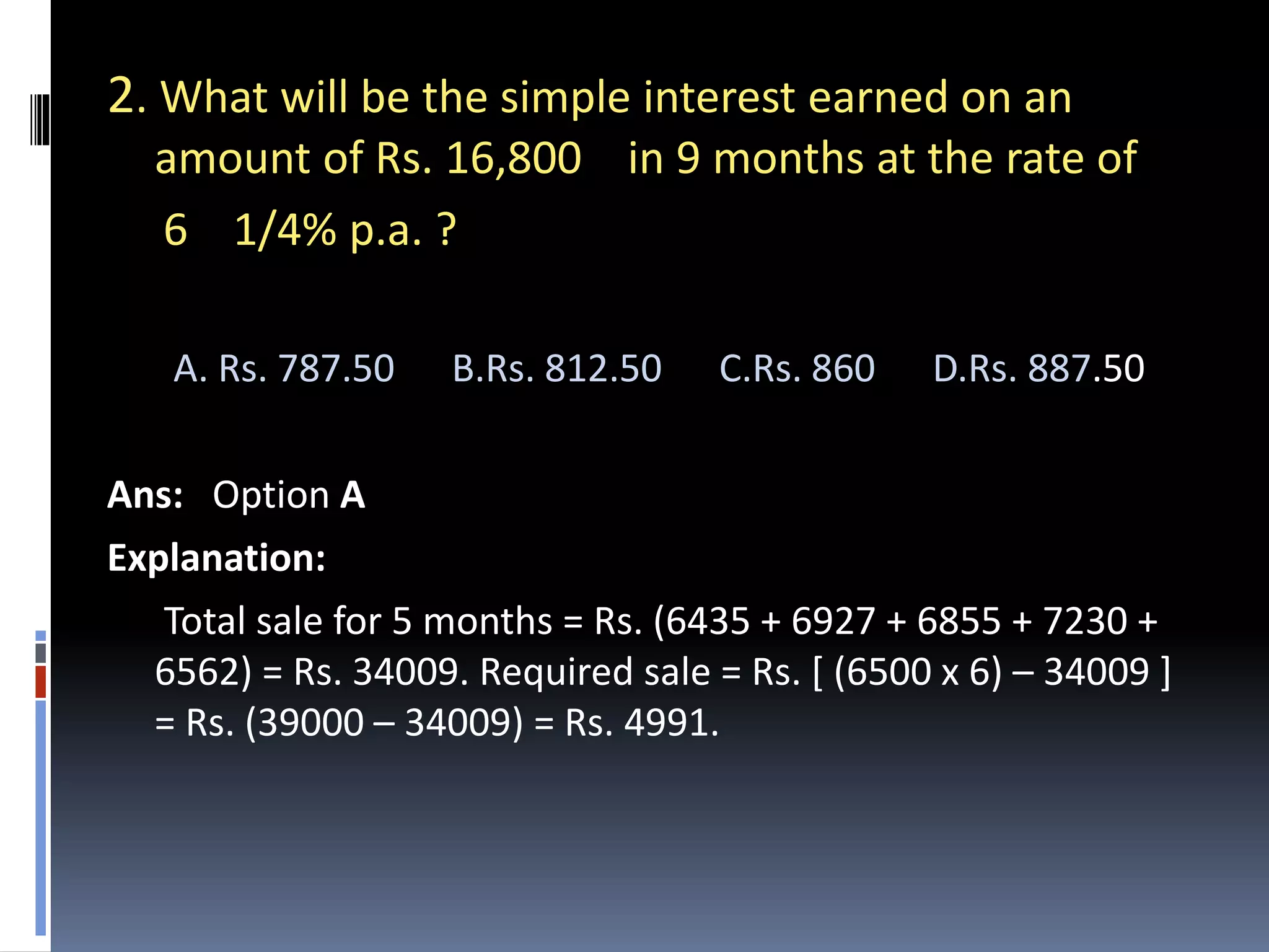2. What will be the simple interest earned on an
amount of Rs. 16,800 in 9 months at the rate of
6 1/4% p.a. ?
A. Rs. 787.50 B.Rs. 812.50 C.Rs. 860 D.Rs. 887.50
Ans: Option A
Explanation:
Total sale for 5 months = Rs. (6435 + 6927 + 6855 + 7230 +
6562) = Rs. 34009. Required sale = Rs. [ (6500 x 6) – 34009 ]
= Rs. (39000 – 34009) = Rs. 4991.
 