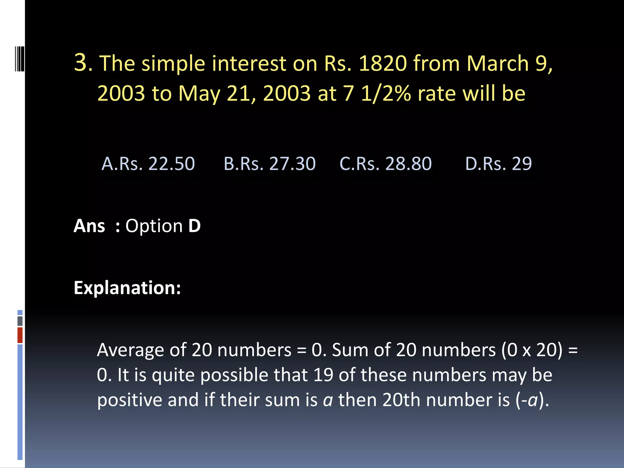 3. The simple interest on Rs. 1820 from March 9,
2003 to May 21, 2003 at 7 1/2% rate will be
A.Rs. 22.50 B.Rs. 27.30 C.Rs. 28.80 D.Rs. 29
Ans : Option D
Explanation:
Average of 20 numbers = 0. Sum of 20 numbers (0 x 20) =
0. It is quite possible that 19 of these numbers may be
positive and if their sum is a then 20th number is (-a).
 