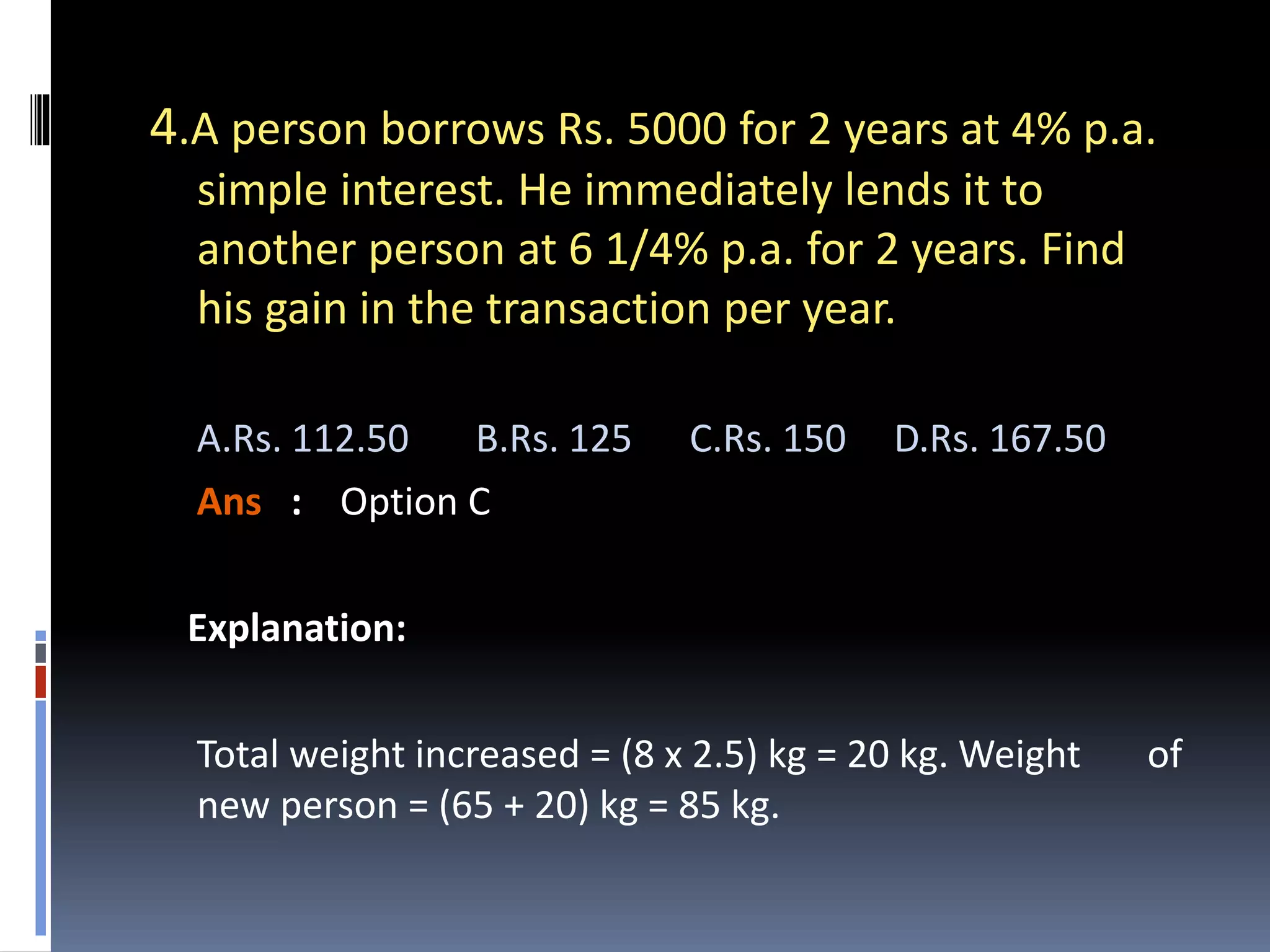 4.A person borrows Rs. 5000 for 2 years at 4% p.a.
simple interest. He immediately lends it to
another person at 6 1/4% p.a. for 2 years. Find
his gain in the transaction per year.
A.Rs. 112.50 B.Rs. 125 C.Rs. 150 D.Rs. 167.50
Ans : Option C
Explanation:
Total weight increased = (8 x 2.5) kg = 20 kg. Weight of
new person = (65 + 20) kg = 85 kg.
 