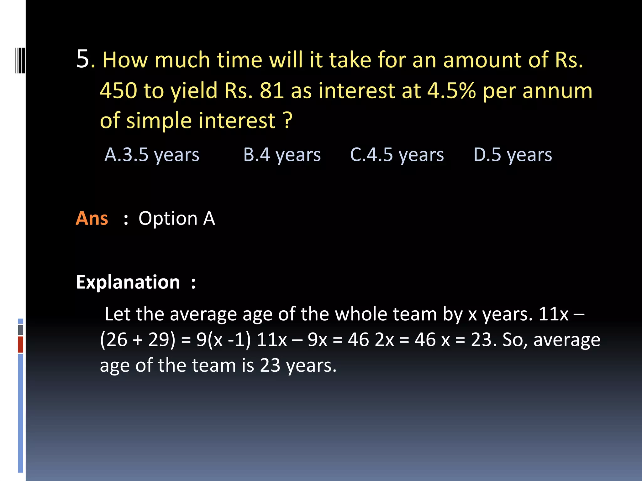 5. How much time will it take for an amount of Rs.
450 to yield Rs. 81 as interest at 4.5% per annum
of simple interest ?
A.3.5 years B.4 years C.4.5 years D.5 years
Ans : Option A
Explanation :
Let the average age of the whole team by x years. 11x –
(26 + 29) = 9(x -1) 11x – 9x = 46 2x = 46 x = 23. So, average
age of the team is 23 years.
 