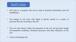 • Soil color is a property that can be used to describe horizonation and soil
morphology.
• The change in soil color with depth is directly related to a variety of
processes that are occurring in the soil.
• The soil color doesn’t affect the properties of the soil, but provides insight
environmental conditions, formation processes and other influences on the
soil.
• Used in classifying soil.
Soil Color
 
