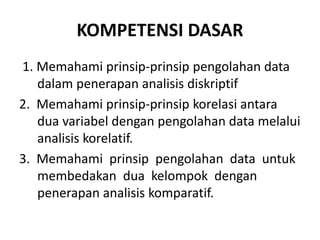 KOMPETENSI DASAR
1. Memahami prinsip-prinsip pengolahan data
dalam penerapan analisis diskriptif
2. Memahami prinsip-prinsip korelasi antara
dua variabel dengan pengolahan data melalui
analisis korelatif.
3. Memahami prinsip pengolahan data untuk
membedakan dua kelompok dengan
penerapan analisis komparatif.
 