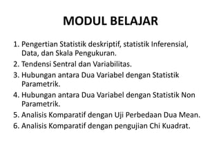 MODUL BELAJAR
1. Pengertian Statistik deskriptif, statistik Inferensial,
Data, dan Skala Pengukuran.
2. Tendensi Sentral dan Variabilitas.
3. Hubungan antara Dua Variabel dengan Statistik
Parametrik.
4. Hubungan antara Dua Variabel dengan Statistik Non
Parametrik.
5. Analisis Komparatif dengan Uji Perbedaan Dua Mean.
6. Analisis Komparatif dengan pengujian Chi Kuadrat.
 