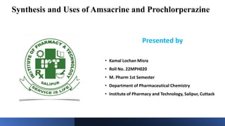 Synthesis and Uses of Amsacrine and Prochlorperazine
Presented by
• Kamal Lochan Misra
• Roll No. 22MPH020
• M. Pharm 1st Semester
• Department of Pharmaceutical Chemistry
• Institute of Pharmacy and Technology, Salipur, Cuttack
 