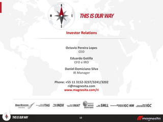 Octavio Pereira Lopes
CEO
Eduardo Gotilla
CFO e IRO
Daniel Domiciano Silva
IR Manager
Phone: +55 11 3152-3237/3241/3202
ri@magnesita.com
www.magnesita.com/ri
13
Investor Relations
 