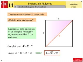 14 Teorema de Pitágoras
10
Matemáticas
1º ESOCálculo de la diagonal de un cuadrado
Tenemos un cuadrado de 7 cm de lado.
La diagonal es la hipotenusa
de un triángulo rectángulo
cuyos catetos miden 7 cm
cada uno.
Luego, d2
= 49 + 49 = 98
¿Cuánto mide su diagonal?
7
7
d
Cumplirá que: d2
= 72
+ 72
9,998d ==
 