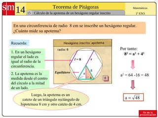 14 Teorema de Pitágoras
15
Matemáticas
1º ESOCálculo de la apotema de un hexágono regular inscrito
a2
= 64 -16 = 48
Recuerda:
Por tanto:
82
= a2
+ 42
2. La apotema es la
medida desde el centro
del círculo a la mitad
de un lado.
1. En un hexágono
regular el lado es
igual al radio de la
circunferencia.
48a =
En una circunferencia de radio 8 cm se inscribe un hexágono regular.
¿Cuánto mide su apotema?
rl = 8
Equilátero
Luego, la apotema es un
cateto de un triángulo rectángulo de
hipotenusa 8 cm y otro cateto de 4 cm.
 