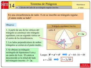14 Teorema de Pitágoras
16
Matemáticas
1º ESOCálculo del lado de un triángulo regular inscrito
a2
= 64 -16 = 48
Observa:
Luego: 82
= a2
+ 42
2. Los lados perpendiculares de ambos
triángulos se cortan en el punto medio..
1. A partir de uno de los vértices del
triángulo se construye otro triángulo
equilátero, con un segundo vértice en
el centro de la circunferencia.
48a =
En una circunferencia de radio 8 cm se inscribe un triángulo regular.
¿Cuánto mide su lado?
3. Se obtiene un triángulo
rectángulo de hipotenusa 8 cm y
un cateto de 4 cm. El cateto a
desconocido es la mitad del lado
del triángulo inscrito: l = 2a.
l = 2a.
482=l
 
