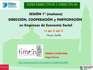 FIDES DIRECTIVOS Y DIRECTIVAS


              SESIÓN 1ª (mañana)
DIRECCIÓN, COOPERACIÓN y PARTICIPACIÓN
     en Empresas de Economía Social
                          11 del 11 del 11
                            Osuna, Sevilla




                           TIMÓN S.COOP.AND.
                           Yago Gómez

     http://www.youtube.com/watch?v=8eiNcCHnN8o
 
