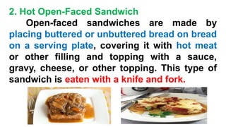 2. Hot Open-Faced Sandwich
Open-faced sandwiches are made by
placing buttered or unbuttered bread on bread
on a serving plate, covering it with hot meat
or other filling and topping with a sauce,
gravy, cheese, or other topping. This type of
sandwich is eaten with a knife and fork.
 