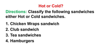 Hot or Cold?
Directions: Classify the following sandwiches
either Hot or Cold sandwiches.
1. Chicken Wraps sandwich
2. Club sandwich
3. Tea sandwiches
4. Hamburgers
 
