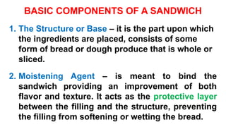 BASIC COMPONENTS OF A SANDWICH
1. The Structure or Base – it is the part upon which
the ingredients are placed, consists of some
form of bread or dough produce that is whole or
sliced.
2. Moistening Agent – is meant to bind the
sandwich providing an improvement of both
flavor and texture. It acts as the protective layer
between the filling and the structure, preventing
the filling from softening or wetting the bread.
 