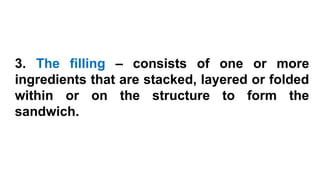 3. The filling – consists of one or more
ingredients that are stacked, layered or folded
within or on the structure to form the
sandwich.
 