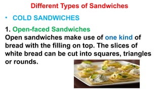 Different Types of Sandwiches
• COLD SANDWICHES
1. Open-faced Sandwiches
Open sandwiches make use of one kind of
bread with the filling on top. The slices of
white bread can be cut into squares, triangles
or rounds.
 
