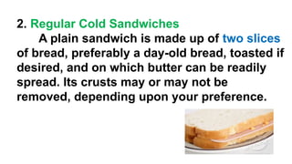 2. Regular Cold Sandwiches
A plain sandwich is made up of two slices
of bread, preferably a day-old bread, toasted if
desired, and on which butter can be readily
spread. Its crusts may or may not be
removed, depending upon your preference.
 