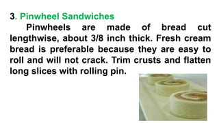 3. Pinwheel Sandwiches
Pinwheels are made of bread cut
lengthwise, about 3/8 inch thick. Fresh cream
bread is preferable because they are easy to
roll and will not crack. Trim crusts and flatten
long slices with rolling pin.
 