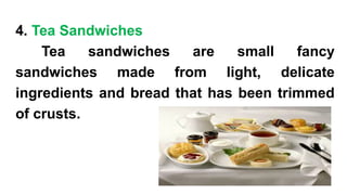 4. Tea Sandwiches
Tea sandwiches are small fancy
sandwiches made from light, delicate
ingredients and bread that has been trimmed
of crusts.
 