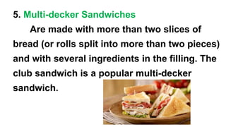 5. Multi-decker Sandwiches
Are made with more than two slices of
bread (or rolls split into more than two pieces)
and with several ingredients in the filling. The
club sandwich is a popular multi-decker
sandwich.
 