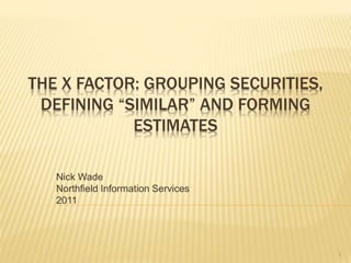 THE X FACTOR: GROUPING SECURITIES,
DEFINING “SIMILAR” AND FORMING
ESTIMATES
Nick Wade
Northfield Information Services
2011
1
 