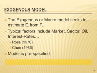 EXOGENOUS MODEL
 The Exogenous or Macro model seeks to
estimate Ei from Fit.
 Typical factors include Market, Sector, Oil,
Interest-Rates…
 Ross (1976)
 Chen (1986)
 Model is pre-specified
10
 