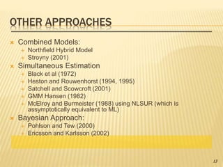 OTHER APPROACHES
 Combined Models:
 Northfield Hybrid Model
 Stroyny (2001)
 Simultaneous Estimation
 Black et al (1972)
 Heston and Rouwenhorst (1994, 1995)
 Satchell and Scowcroft (2001)
 GMM Hansen (1982)
 McElroy and Burmeister (1988) using NLSUR (which is
assymptotically equivalent to ML)
 Bayesian Approach:
 Pohlson and Tew (2000)
 Ericsson and Karlsson (2002)
13
 