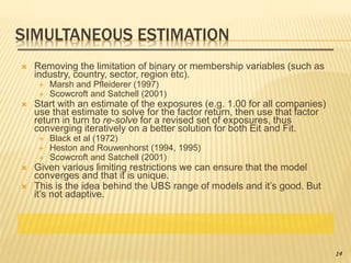 SIMULTANEOUS ESTIMATION
 Removing the limitation of binary or membership variables (such as
industry, country, sector, region etc).
 Marsh and Pfleiderer (1997)
 Scowcroft and Satchell (2001)
 Start with an estimate of the exposures (e.g. 1.00 for all companies)
use that estimate to solve for the factor return, then use that factor
return in turn to re-solve for a revised set of exposures, thus
converging iteratively on a better solution for both Eit and Fit.
 Black et al (1972)
 Heston and Rouwenhorst (1994, 1995)
 Scowcroft and Satchell (2001)
 Given various limiting restrictions we can ensure that the model
converges and that it is unique.
 This is the idea behind the UBS range of models and it’s good. But
it’s not adaptive.
14
 