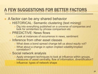 A FEW SUGGESTIONS FOR BETTER FACTORS
 A factor can be any shared behavior
 HISTORICAL: Semantic clustering (text mining)
 Dig into everything published on a universe of companies and
look for similarities by phrase comparison etc
 PREDICTIVE: News flows
 Look at instances of occurrence in news, sentiment
 Inference from other asset classes
 What does a bond spread change tell us about equity vol?
 What about a change in option implied volatility/implied
correlation?
 Social network analysis
 Apply emergent techniques to look at influence within groups,
measures of asset centrality, flow of information, diversification?
 Influence: types of network shape
18
 