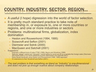 COUNTRY, INDUSTRY, SECTOR, REGION…
 A useful (I hope) digression into the world of factor selection.
 It is pretty much standard practice to take note of
membership in, or exposure to, one or more countries or
regions, and one or more industries or sectors
 Problems: multinational firms, globalization, index
domination
 Heston and Rouwenhorst (1994, 1995)
 Scowcroft and Sefton (2001)
 Diermeier and Solnik (2000)
 MacQueen and Satchell (2001)
 Suggestions:
 Estimate a different kind of index FTSE (1999), Bacon and Woodrow (1999)
 Split into “global” market and “domestic” market either by some cut off on a variable like foreign sales (Diermeier
and Solnik 2000) or by some statistical process (MacQueen and Satchell 2001)
 Solve Model iteratively using Heston and Rouwenhorst (1994, 1995) approach
 Or extensions to that: Scowcroft and Sefton (2001).
 The real problem is that something as bland as “industry” is one-dimensional
and does not pick up enough nuance about company relationships
21
 