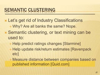 SEMANTIC CLUSTERING
 Let’s get rid of Industry Classifications
 Why? Are all banks the same? Nope.
 Semantic clustering, or text mining can be
used to:
 Help predict ratings changes [Starmine]
 Help update risk/return estimates [Ravenpack
etc]
 Measure distance between companies based on
published information [Quid.com]
22
 