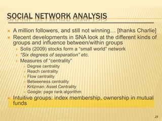 SOCIAL NETWORK ANALYSIS
 A million followers, and still not winning… [thanks Charlie]
 Recent developments in SNA look at the different kinds of
groups and influence between/within groups
 Solis (2009) stocks form a “small world” network
 “Six degrees of separation” etc.
 Measures of “centrality”
 Degree centrality
 Reach centrality
 Flow centrality
 Betweeness centrality
 Kritzman: Asset Centrality
 Google: page rank algorithm
 Intuitive groups: index membership, ownership in mutual
funds
23
 