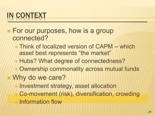 IN CONTEXT
 For our purposes, how is a group
connected?
 Think of localized version of CAPM – which
asset best represents “the market”
 Hubs? What degree of connectedness?
 Ownership commonality across mutual funds
 Why do we care?
 Investment strategy, asset allocation
 Co-movement (risk), diversification, crowding
 Information flow
24
 