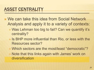 ASSET CENTRALITY
 We can take this idea from Social Network
Analysis and apply it to a variety of contexts:
 Was Lehman too big to fail? Can we quantify it’s
centrality?
 Is BHP more influential than Rio, or less with the
Resources sector?
 Which sectors are the most/least “democratic”?
 Note that this links again with James’ work on
diversification
25
 